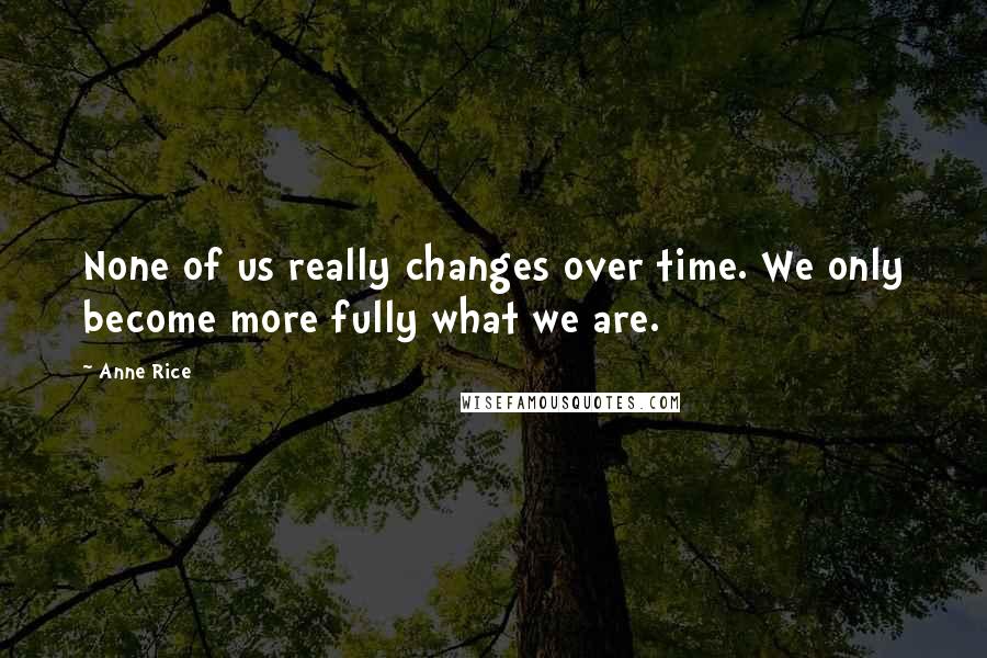 Anne Rice Quotes: None of us really changes over time. We only become more fully what we are.