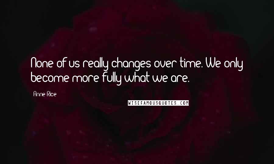 Anne Rice Quotes: None of us really changes over time. We only become more fully what we are.