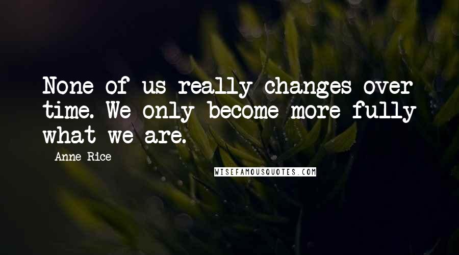 Anne Rice Quotes: None of us really changes over time. We only become more fully what we are.