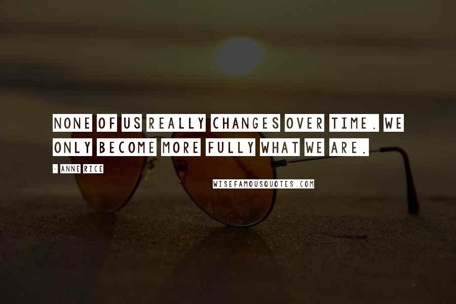 Anne Rice Quotes: None of us really changes over time. We only become more fully what we are.