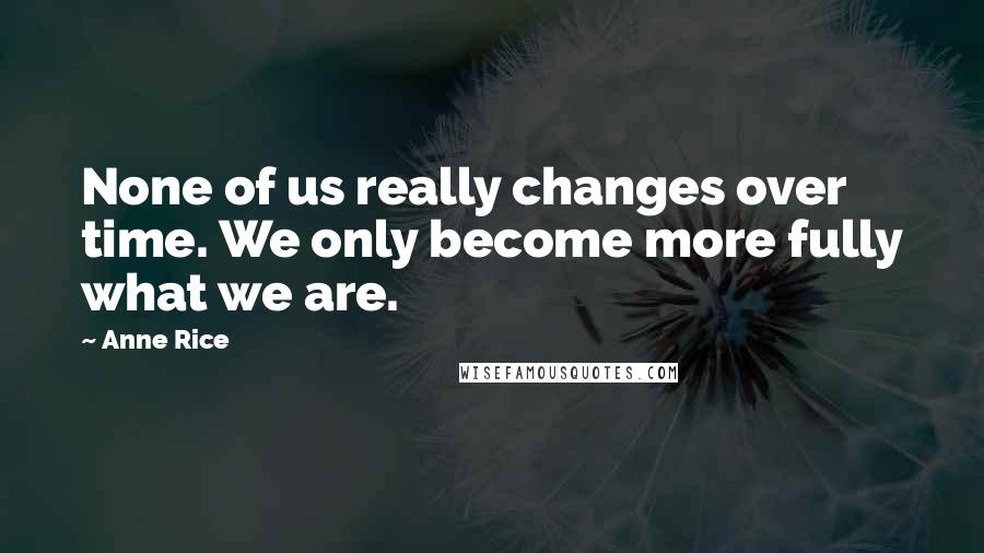 Anne Rice Quotes: None of us really changes over time. We only become more fully what we are.