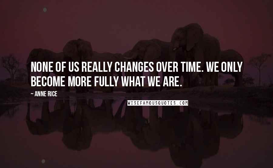 Anne Rice Quotes: None of us really changes over time. We only become more fully what we are.