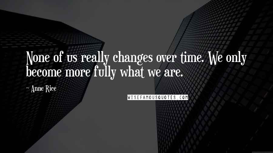 Anne Rice Quotes: None of us really changes over time. We only become more fully what we are.
