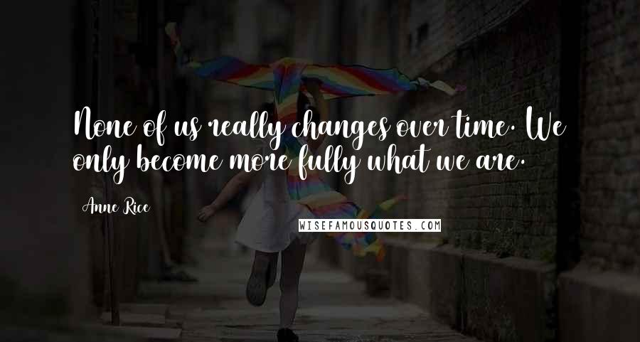 Anne Rice Quotes: None of us really changes over time. We only become more fully what we are.