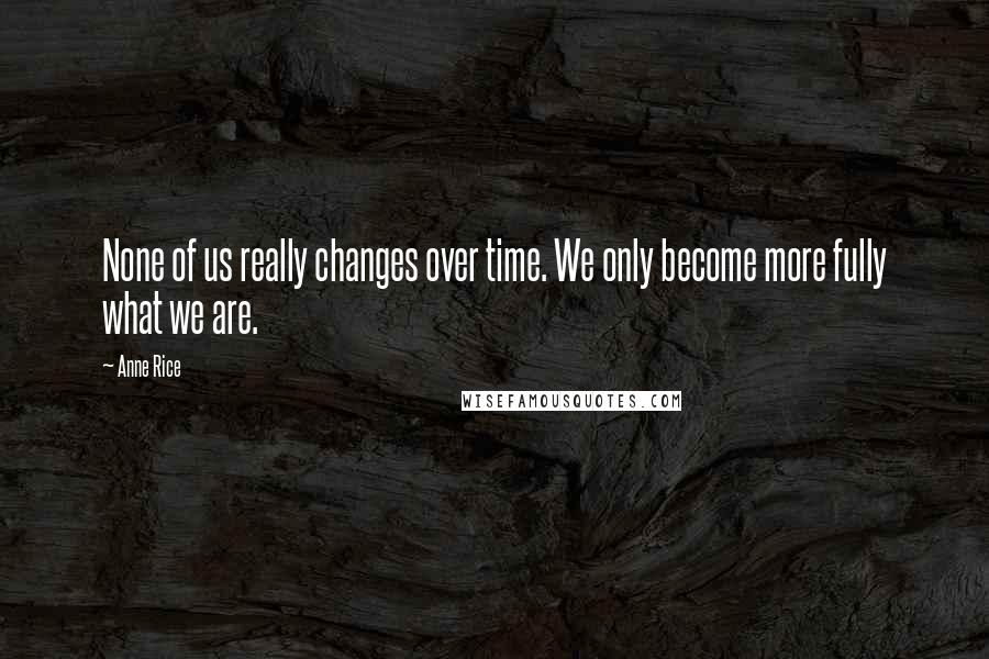 Anne Rice Quotes: None of us really changes over time. We only become more fully what we are.