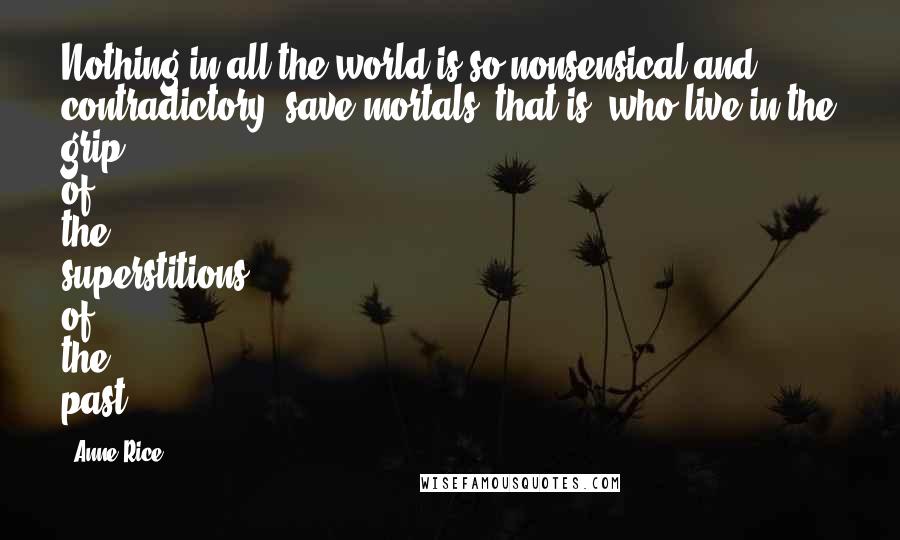 Anne Rice Quotes: Nothing in all the world is so nonsensical and contradictory, save mortals, that is, who live in the grip of the superstitions of the past.