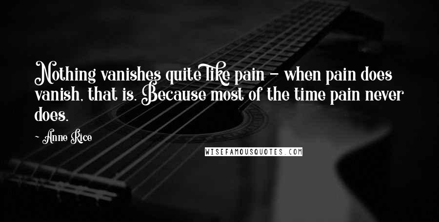 Anne Rice Quotes: Nothing vanishes quite like pain - when pain does vanish, that is. Because most of the time pain never does.