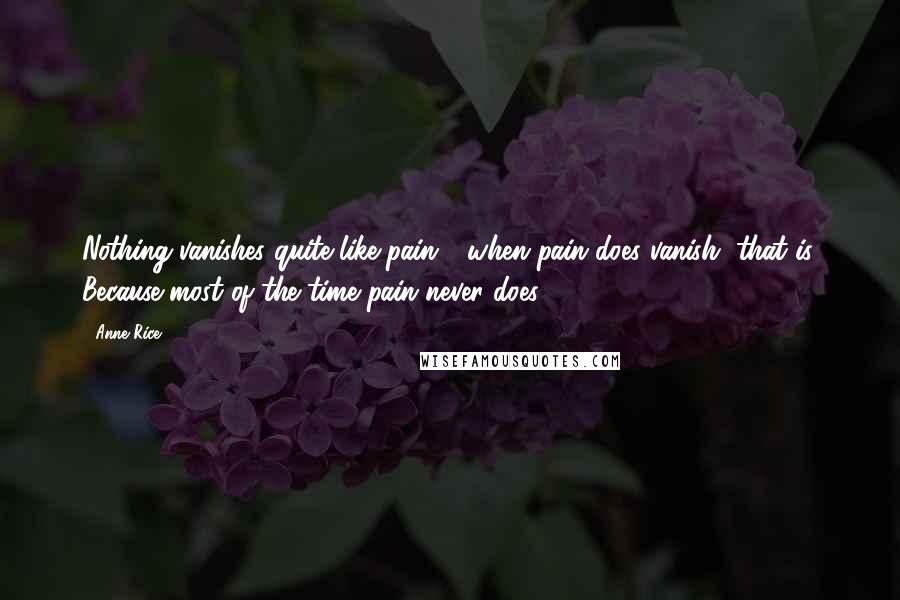 Anne Rice Quotes: Nothing vanishes quite like pain - when pain does vanish, that is. Because most of the time pain never does.