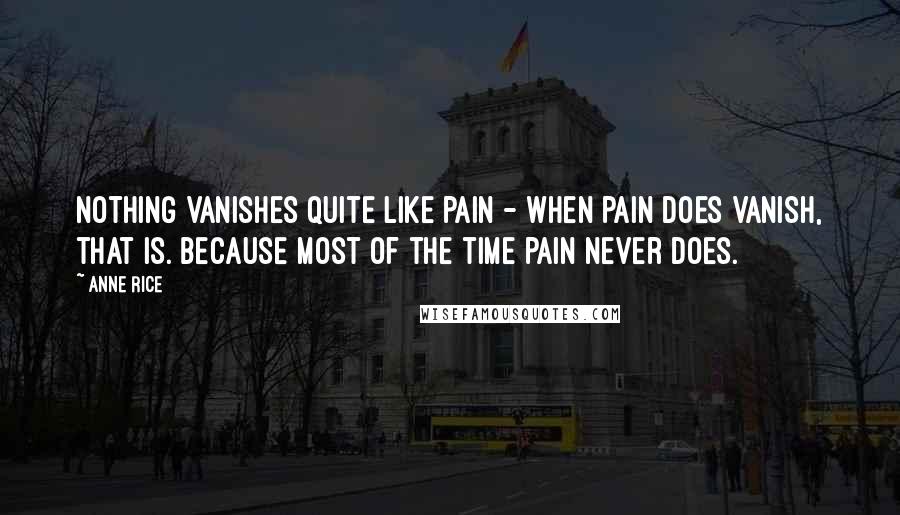 Anne Rice Quotes: Nothing vanishes quite like pain - when pain does vanish, that is. Because most of the time pain never does.