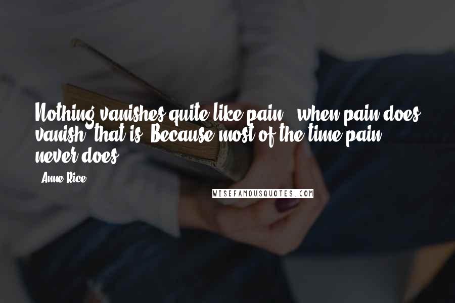 Anne Rice Quotes: Nothing vanishes quite like pain - when pain does vanish, that is. Because most of the time pain never does.