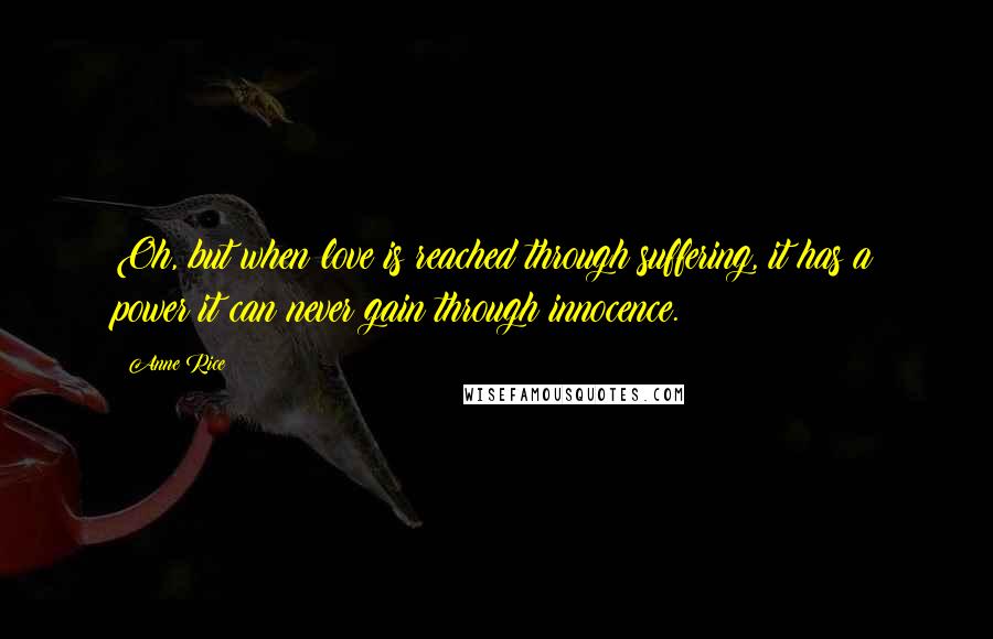 Anne Rice Quotes: Oh, but when love is reached through suffering, it has a power it can never gain through innocence.