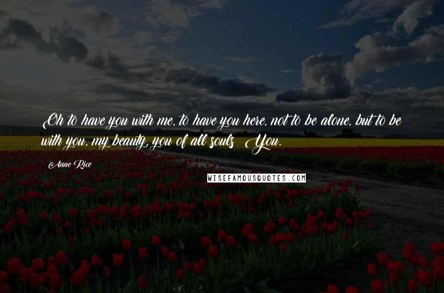 Anne Rice Quotes: Oh to have you with me, to have you here, not to be alone, but to be with you, my beauty, you of all souls! You.