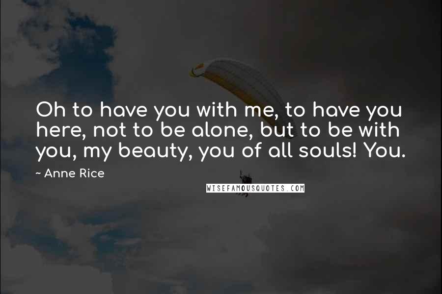 Anne Rice Quotes: Oh to have you with me, to have you here, not to be alone, but to be with you, my beauty, you of all souls! You.