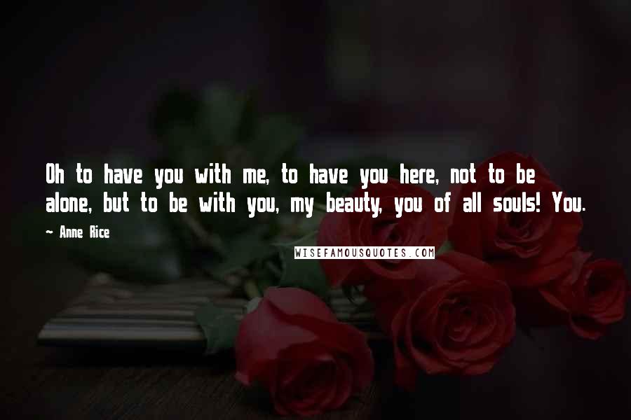 Anne Rice Quotes: Oh to have you with me, to have you here, not to be alone, but to be with you, my beauty, you of all souls! You.