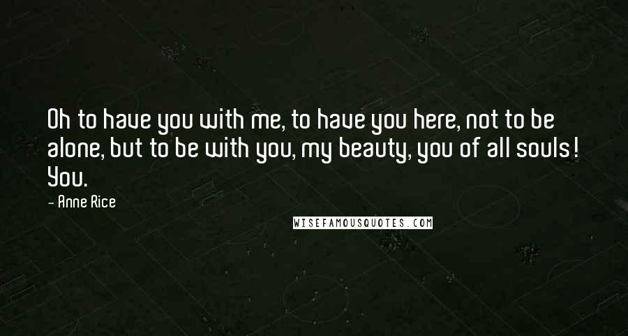 Anne Rice Quotes: Oh to have you with me, to have you here, not to be alone, but to be with you, my beauty, you of all souls! You.