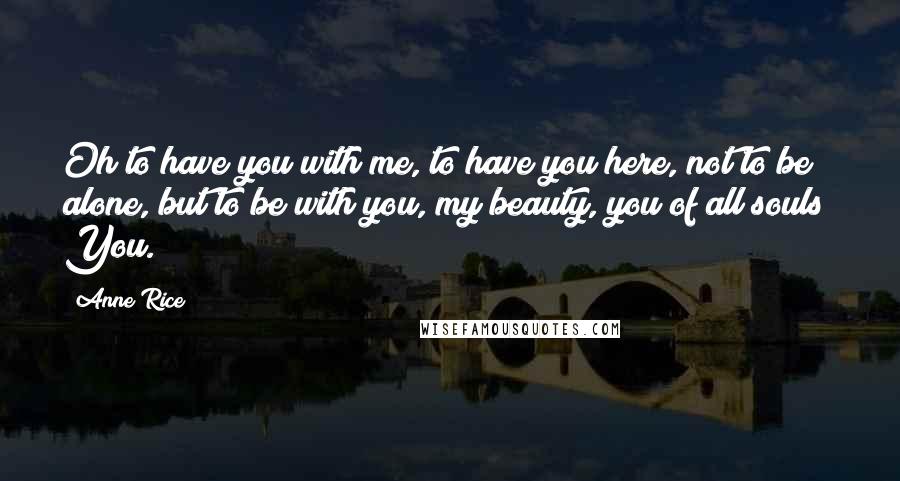 Anne Rice Quotes: Oh to have you with me, to have you here, not to be alone, but to be with you, my beauty, you of all souls! You.