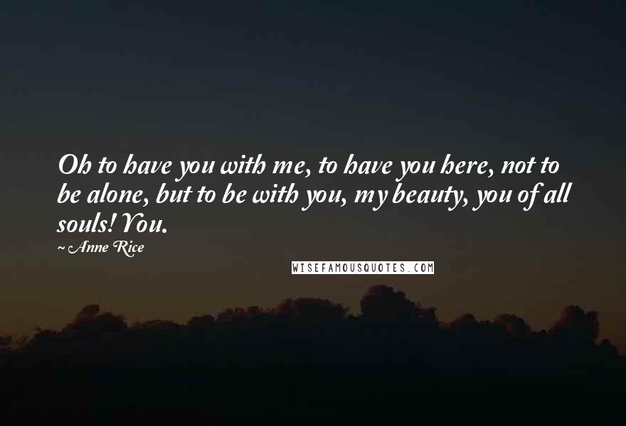 Anne Rice Quotes: Oh to have you with me, to have you here, not to be alone, but to be with you, my beauty, you of all souls! You.