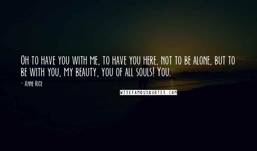 Anne Rice Quotes: Oh to have you with me, to have you here, not to be alone, but to be with you, my beauty, you of all souls! You.