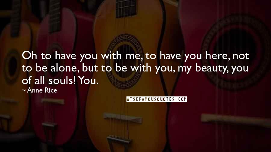 Anne Rice Quotes: Oh to have you with me, to have you here, not to be alone, but to be with you, my beauty, you of all souls! You.