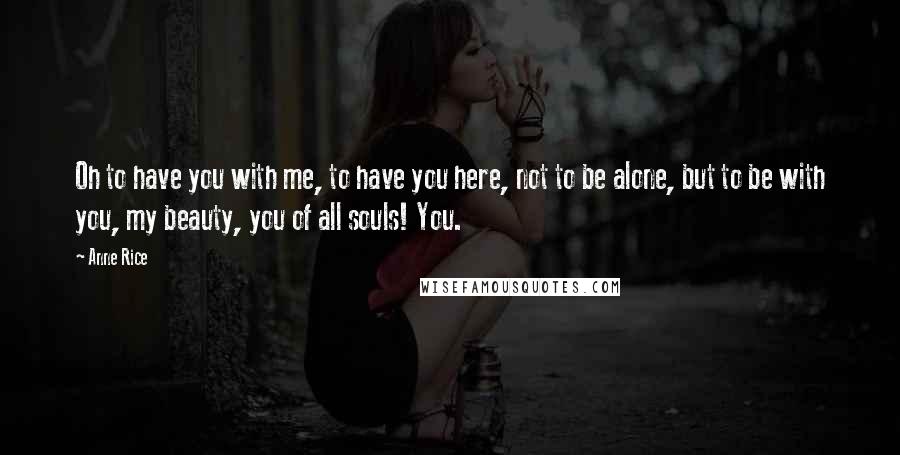 Anne Rice Quotes: Oh to have you with me, to have you here, not to be alone, but to be with you, my beauty, you of all souls! You.
