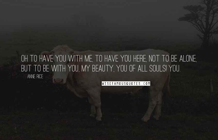 Anne Rice Quotes: Oh to have you with me, to have you here, not to be alone, but to be with you, my beauty, you of all souls! You.