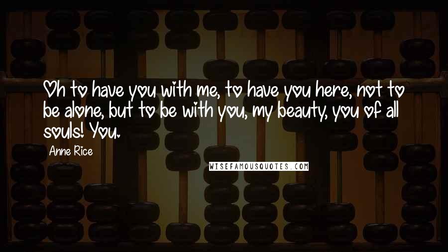 Anne Rice Quotes: Oh to have you with me, to have you here, not to be alone, but to be with you, my beauty, you of all souls! You.