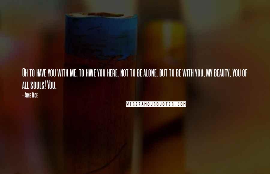 Anne Rice Quotes: Oh to have you with me, to have you here, not to be alone, but to be with you, my beauty, you of all souls! You.