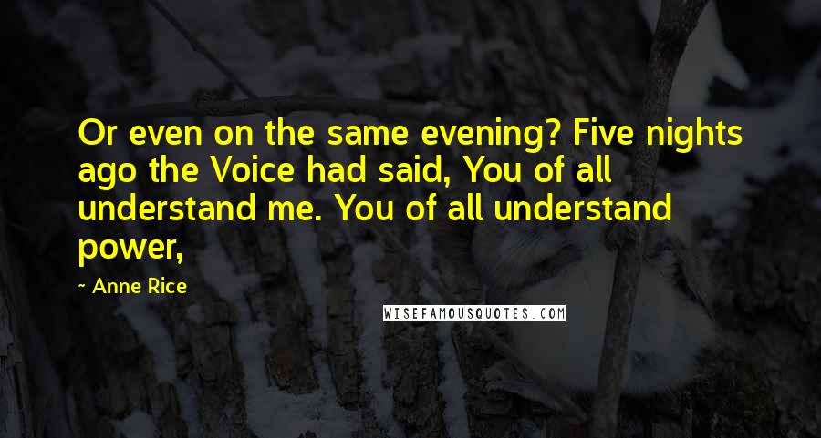 Anne Rice Quotes: Or even on the same evening? Five nights ago the Voice had said, You of all understand me. You of all understand power,