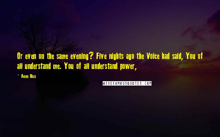 Anne Rice Quotes: Or even on the same evening? Five nights ago the Voice had said, You of all understand me. You of all understand power,