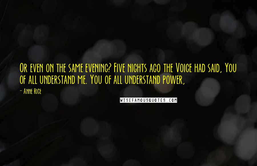 Anne Rice Quotes: Or even on the same evening? Five nights ago the Voice had said, You of all understand me. You of all understand power,