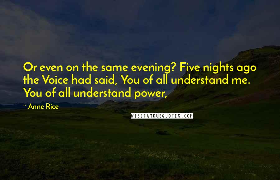 Anne Rice Quotes: Or even on the same evening? Five nights ago the Voice had said, You of all understand me. You of all understand power,