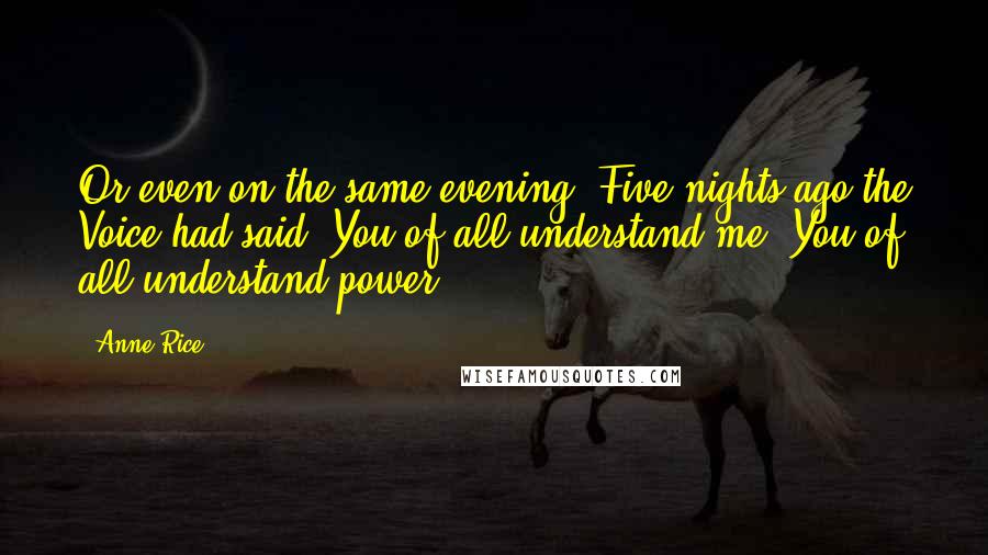 Anne Rice Quotes: Or even on the same evening? Five nights ago the Voice had said, You of all understand me. You of all understand power,