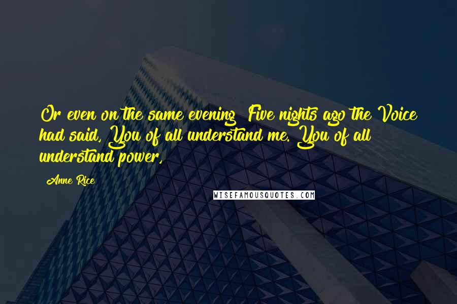 Anne Rice Quotes: Or even on the same evening? Five nights ago the Voice had said, You of all understand me. You of all understand power,