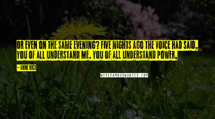 Anne Rice Quotes: Or even on the same evening? Five nights ago the Voice had said, You of all understand me. You of all understand power,