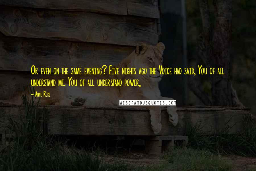 Anne Rice Quotes: Or even on the same evening? Five nights ago the Voice had said, You of all understand me. You of all understand power,