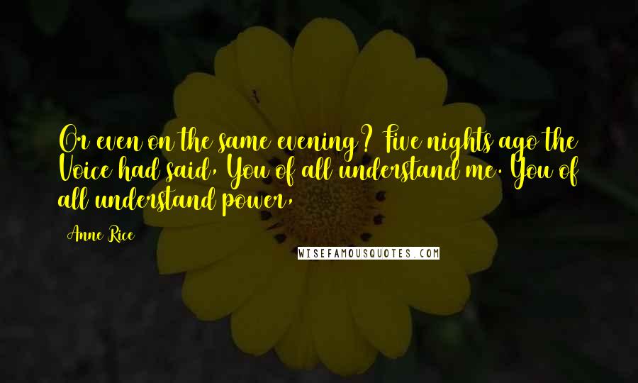 Anne Rice Quotes: Or even on the same evening? Five nights ago the Voice had said, You of all understand me. You of all understand power,