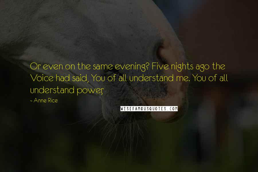 Anne Rice Quotes: Or even on the same evening? Five nights ago the Voice had said, You of all understand me. You of all understand power,