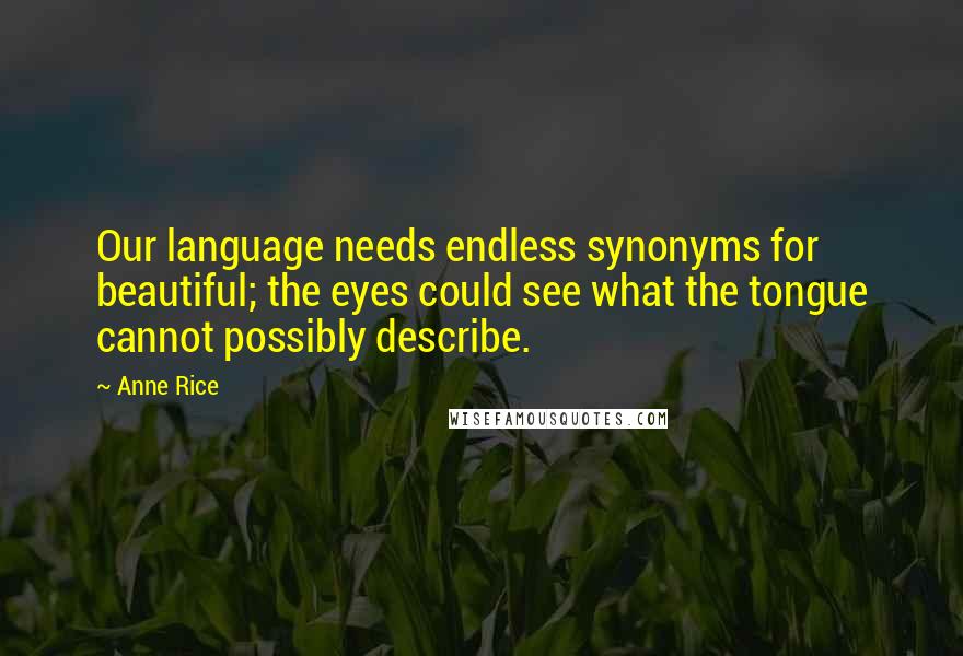 Anne Rice Quotes: Our language needs endless synonyms for beautiful; the eyes could see what the tongue cannot possibly describe.