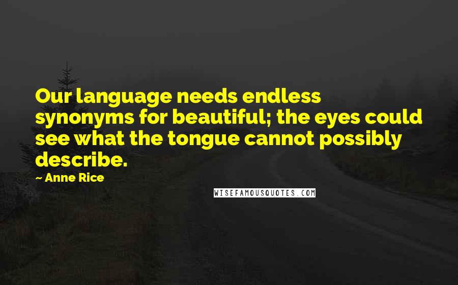 Anne Rice Quotes: Our language needs endless synonyms for beautiful; the eyes could see what the tongue cannot possibly describe.