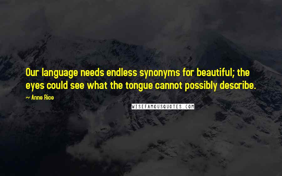 Anne Rice Quotes: Our language needs endless synonyms for beautiful; the eyes could see what the tongue cannot possibly describe.