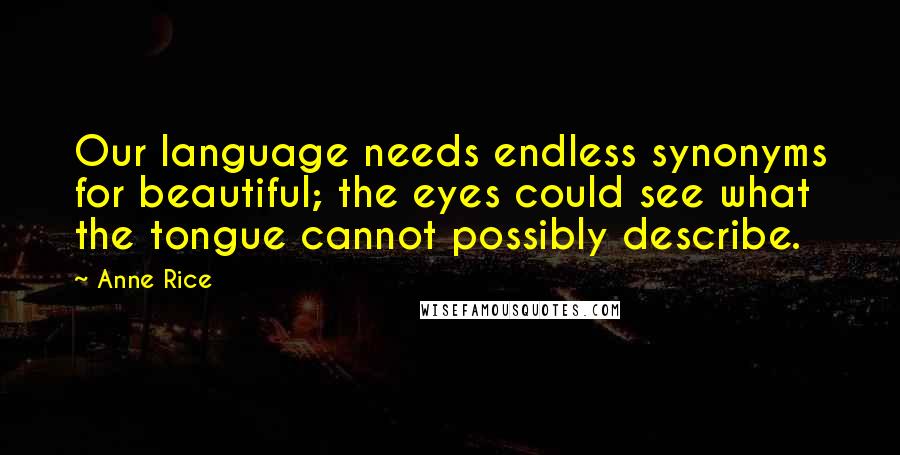 Anne Rice Quotes: Our language needs endless synonyms for beautiful; the eyes could see what the tongue cannot possibly describe.
