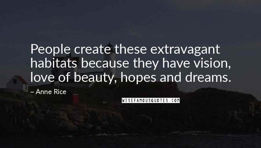Anne Rice Quotes: People create these extravagant habitats because they have vision, love of beauty, hopes and dreams.