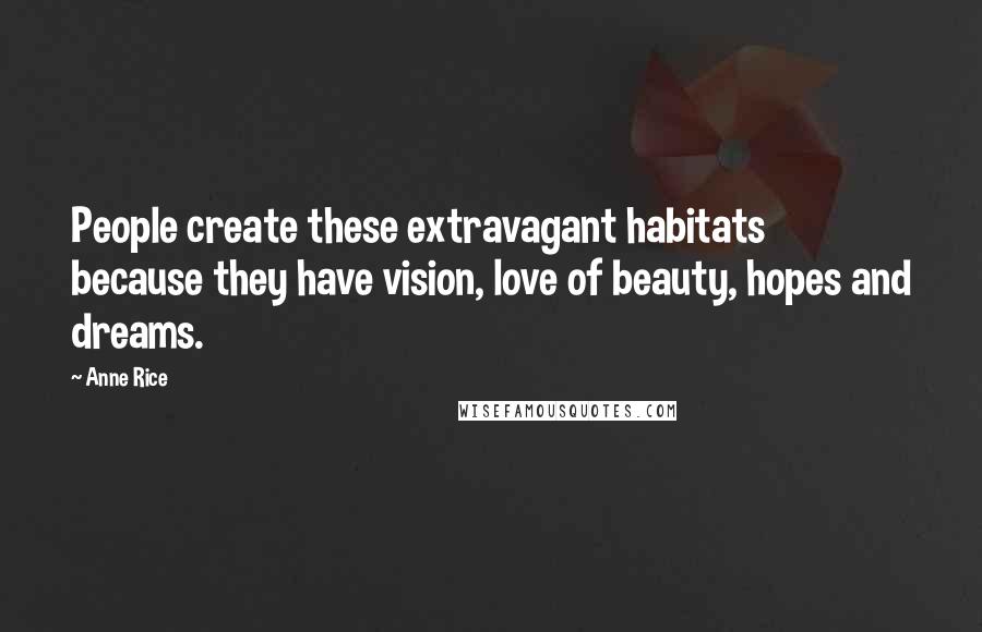 Anne Rice Quotes: People create these extravagant habitats because they have vision, love of beauty, hopes and dreams.