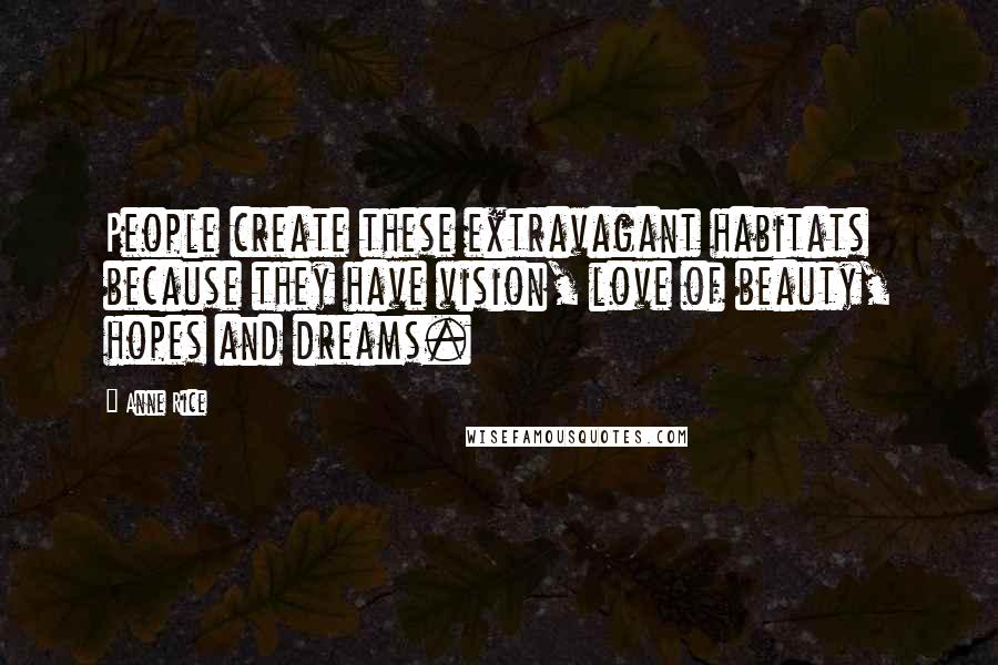 Anne Rice Quotes: People create these extravagant habitats because they have vision, love of beauty, hopes and dreams.