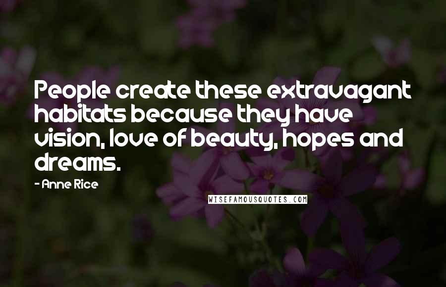 Anne Rice Quotes: People create these extravagant habitats because they have vision, love of beauty, hopes and dreams.