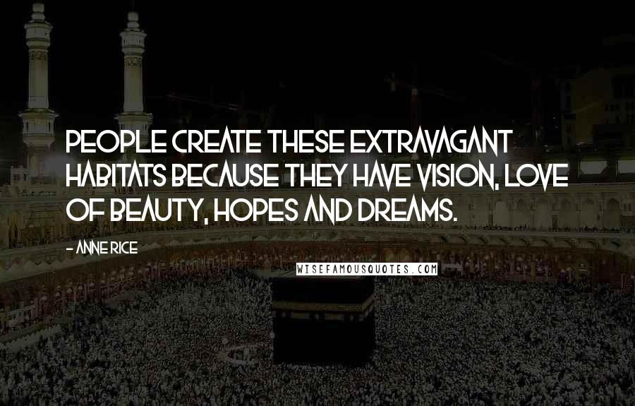 Anne Rice Quotes: People create these extravagant habitats because they have vision, love of beauty, hopes and dreams.