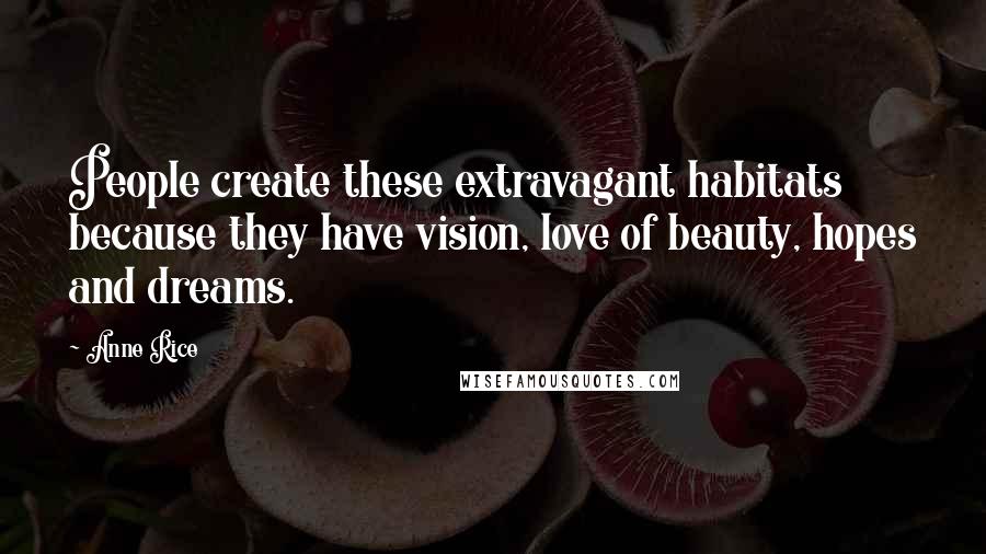 Anne Rice Quotes: People create these extravagant habitats because they have vision, love of beauty, hopes and dreams.