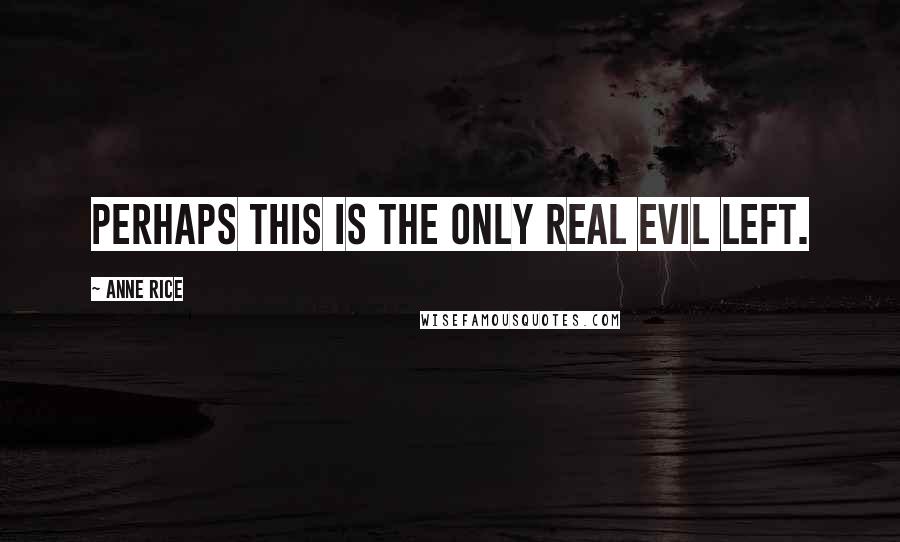 Anne Rice Quotes: Perhaps this is the only real evil left.