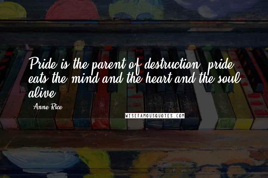 Anne Rice Quotes: Pride is the parent of destruction; pride eats the mind and the heart and the soul alive.