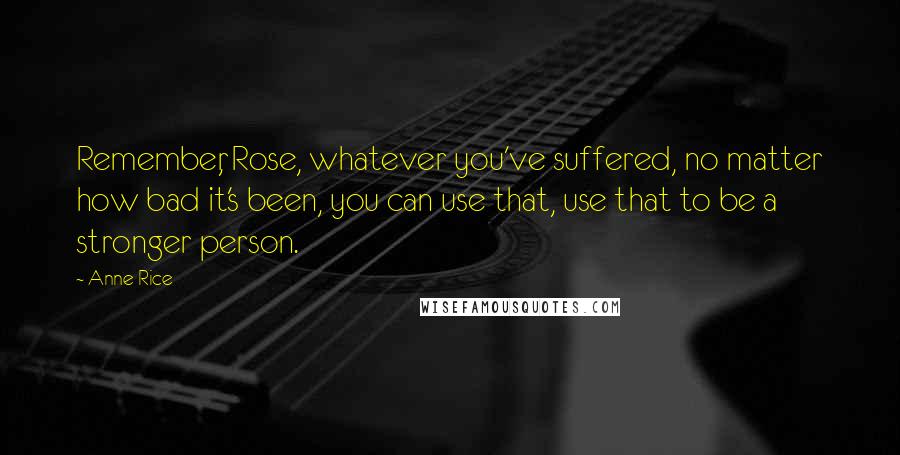 Anne Rice Quotes: Remember, Rose, whatever you've suffered, no matter how bad it's been, you can use that, use that to be a stronger person.